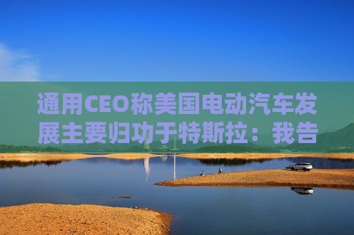通用CEO称美国电动汽车发展主要归功于特斯拉：我告诉过拜登