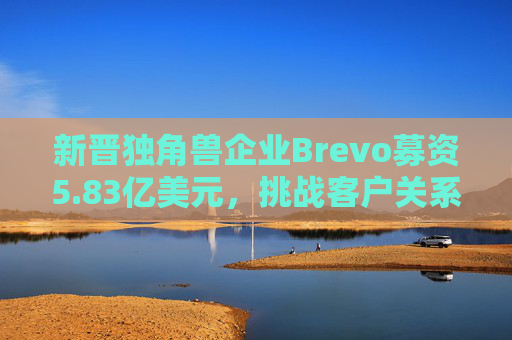 新晋独角兽企业Brevo募资5.83亿美元，挑战客户关系管理巨头