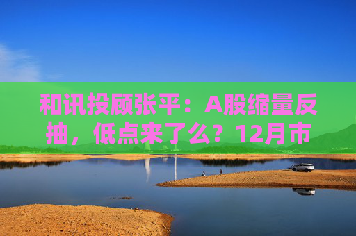 和讯投顾张平：A股缩量反抽，低点来了么？12月市场主线已切换