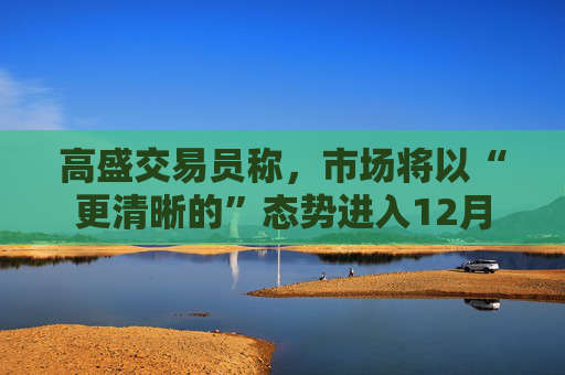 高盛交易员称，市场将以“更清晰的”态势进入12月