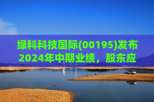 绿科科技国际(00195)发布2024年中期业绩，股东应占溢利1582.3万港元，同比下降22.1%  第1张