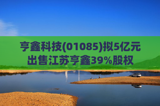 亨鑫科技(01085)拟5亿元出售江苏亨鑫39%股权