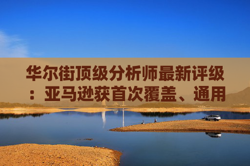 华尔街顶级分析师最新评级：亚马逊获首次覆盖、通用电气能源升级