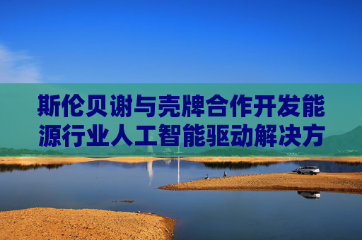 斯伦贝谢与壳牌合作开发能源行业人工智能驱动解决方案