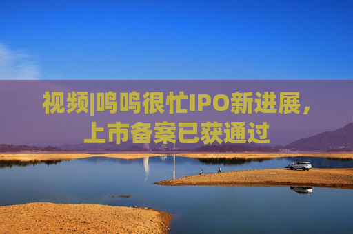 视频|鸣鸣很忙IPO新进展，上市备案已获通过