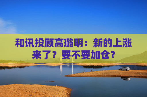 和讯投顾高璐明：新的上涨来了？要不要加仓？