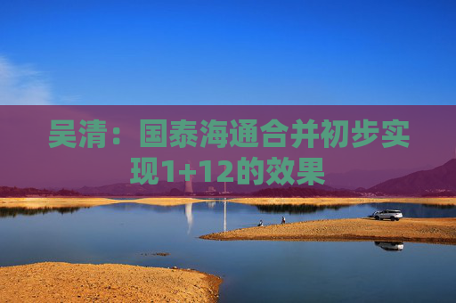 吴清：国泰海通合并初步实现1+12的效果  第1张