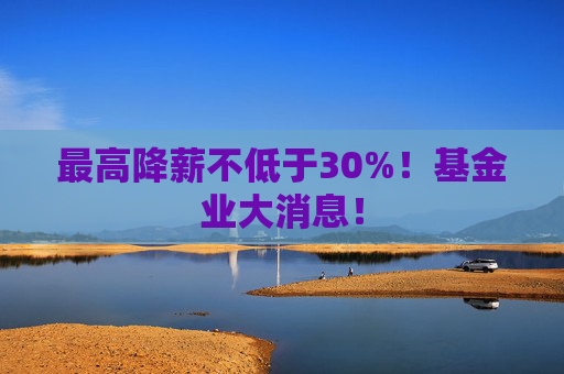 最高降薪不低于30%！基金业大消息！