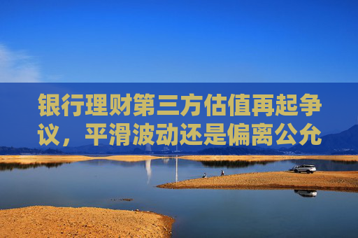 银行理财第三方估值再起争议，平滑波动还是偏离公允？