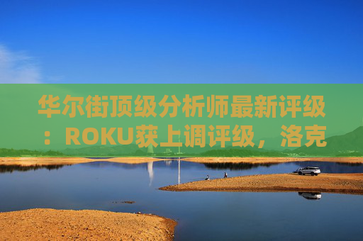 华尔街顶级分析师最新评级：ROKU获上调评级，洛克希德遭下调