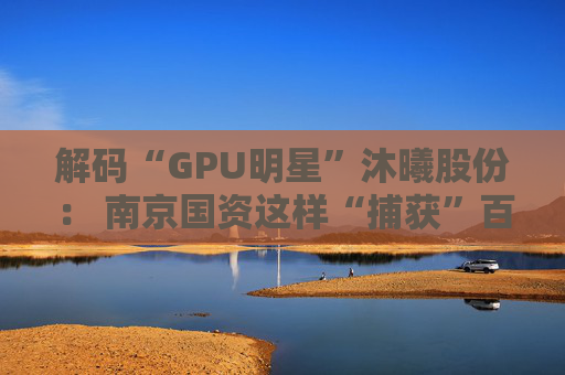 解码“GPU明星”沐曦股份： 南京国资这样“捕获”百亿级硬核IPO