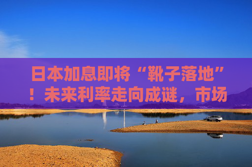 日本加息即将“靴子落地”！未来利率走向成谜，市场神经紧绷