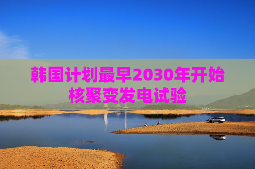 韩国计划最早2030年开始核聚变发电试验