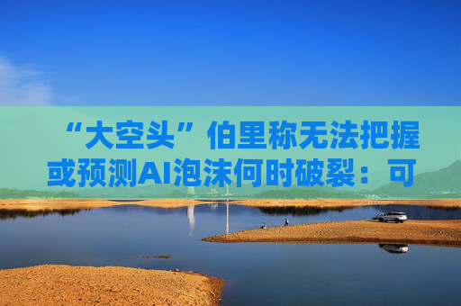 “大空头”伯里称无法把握或预测AI泡沫何时破裂：可能还有增长空间