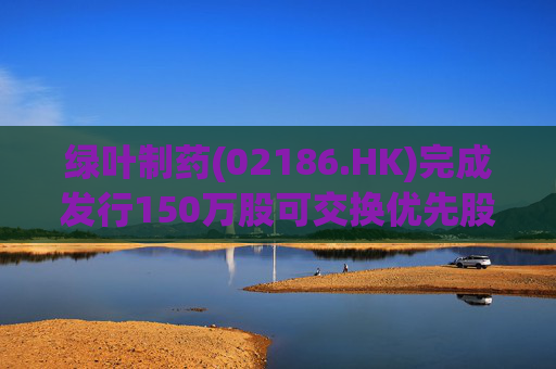 绿叶制药(02186.HK)完成发行150万股可交换优先股