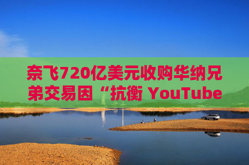 奈飞720亿美元收购华纳兄弟交易因“抗衡 YouTube”说辞遭质疑  第1张