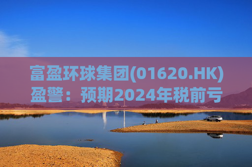 富盈环球集团(01620.HK)盈警：预期2024年税前亏损不少于2800万港元