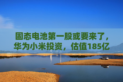 固态电池第一股或要来了，华为小米投资，估值185亿