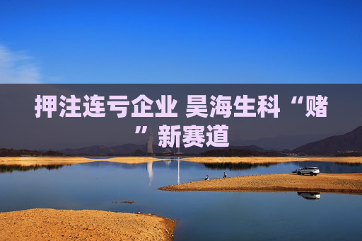 押注连亏企业 昊海生科“赌”新赛道  第1张
