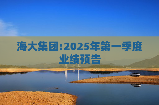 海大集团:2025年第一季度业绩预告  第1张