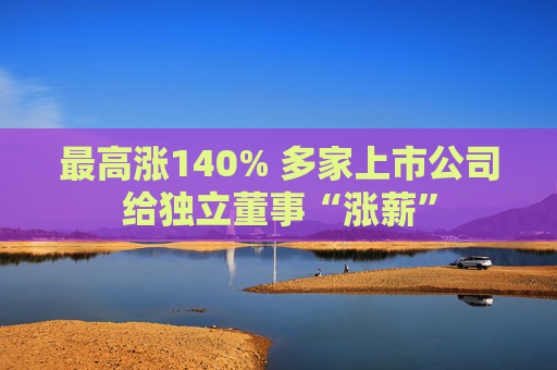 最高涨140% 多家上市公司给独立董事“涨薪”