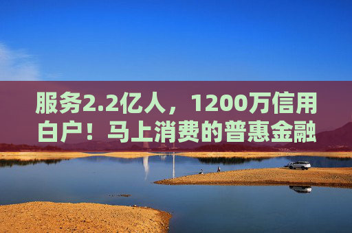 服务2.2亿人，1200万信用白户！马上消费的普惠金融实践