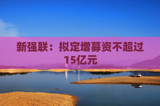 新强联：拟定增募资不超过15亿元