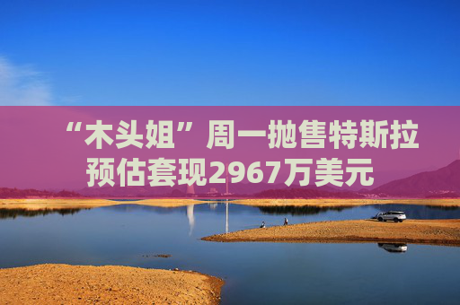 “木头姐”周一抛售特斯拉预估套现2967万美元