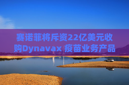 赛诺菲将斥资22亿美元收购Dynavax 疫苗业务产品线将新增带状疱疹疫苗
