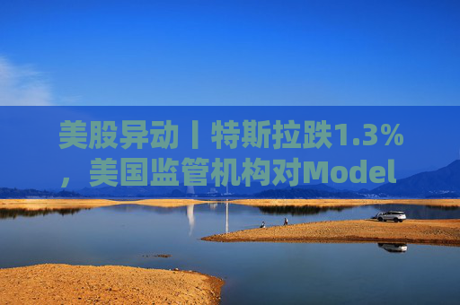 美股异动丨特斯拉跌1.3%，美国监管机构对Model 3展开缺陷调查  第1张