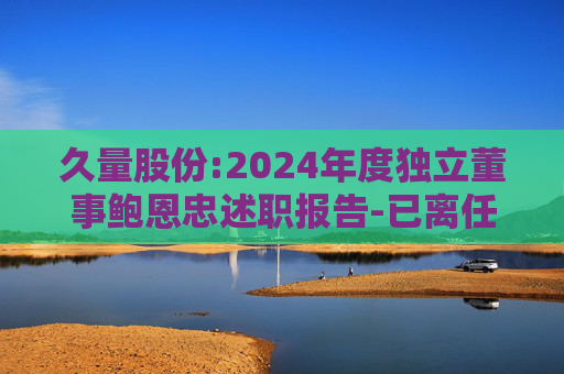 久量股份:2024年度独立董事鲍恩忠述职报告-已离任