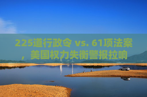225道行政令 vs. 61项法案，美国权力失衡警报拉响
