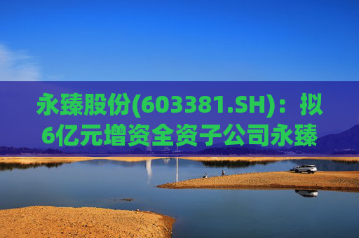 永臻股份(603381.SH)：拟6亿元增资全资子公司永臻芜湖  第1张