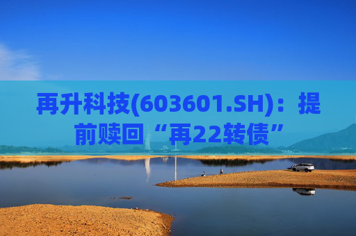 再升科技(603601.SH)：提前赎回“再22转债”