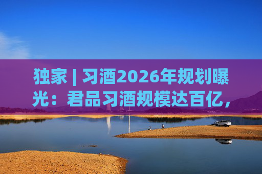 独家 | 习酒2026年规划曝光：君品习酒规模达百亿，全国布局金钻系列