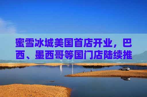 蜜雪冰城美国首店开业，巴西、墨西哥等国门店陆续推进