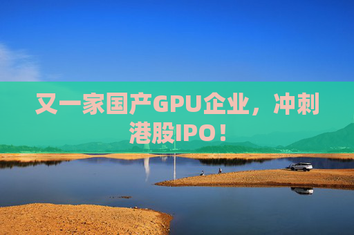 又一家国产GPU企业，冲刺港股IPO！