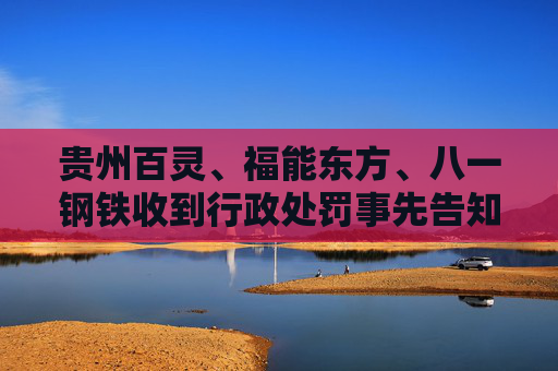 贵州百灵、福能东方、八一钢铁收到行政处罚事先告知书 投资者可索赔