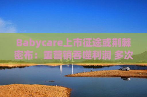 Babycare上市征途或荆棘密布：重营销吞噬利润 多次因质量问题被处罚、品控动摇品牌根基