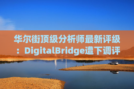 华尔街顶级分析师最新评级：DigitalBridge遭下调评级