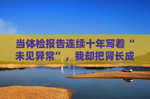 当体检报告连续十年写着“未见异常”，我却把肾长成了晚期