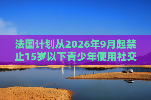 法国计划从2026年9月起禁止15岁以下青少年使用社交媒体