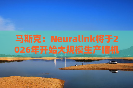 马斯克：Neuralink将于2026年开始大规模生产脑机接口设备