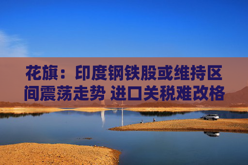 花旗：印度钢铁股或维持区间震荡走势 进口关税难改格局