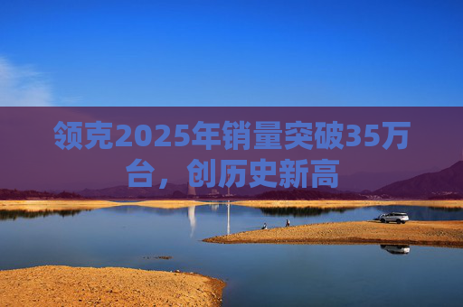 领克2025年销量突破35万台，创历史新高