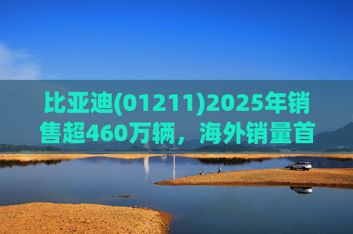比亚迪(01211)2025年销售超460万辆，海外销量首次突破100万，蝉联三冠