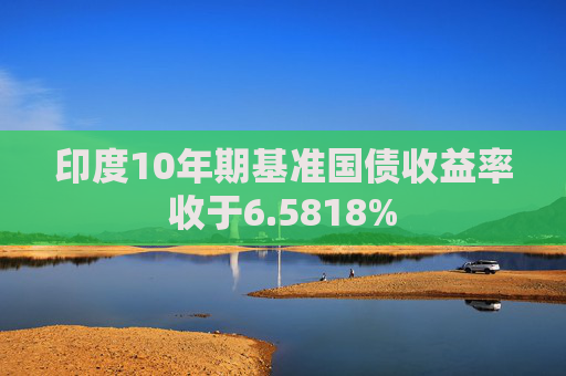 印度10年期基准国债收益率收于6.5818%