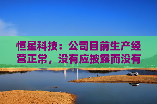 恒星科技：公司目前生产经营正常，没有应披露而没有披露的信息  第1张