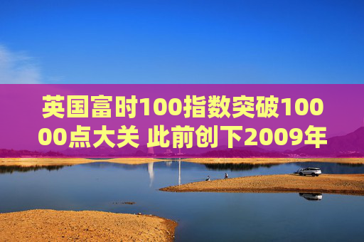 英国富时100指数突破10000点大关 此前创下2009年以来最佳年度表现