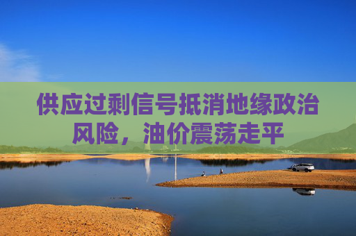 供应过剩信号抵消地缘政治风险，油价震荡走平